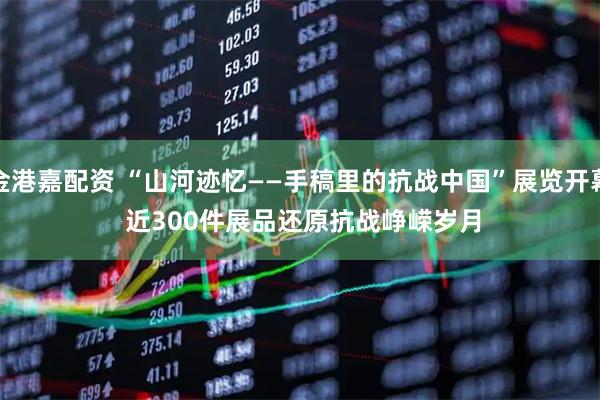金港嘉配资 “山河迹忆——手稿里的抗战中国”展览开幕 近300件展品还原抗战峥嵘岁月