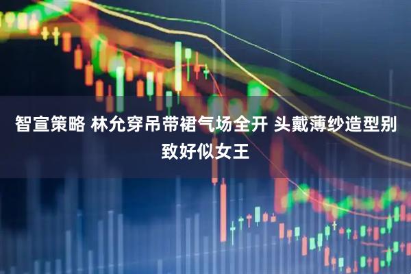 智宣策略 林允穿吊带裙气场全开 头戴薄纱造型别致好似女王