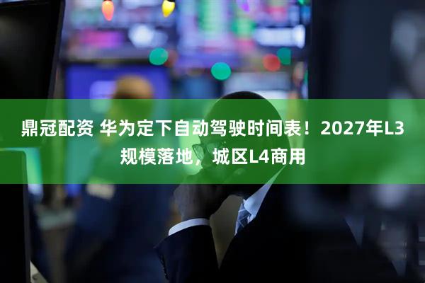 鼎冠配资 华为定下自动驾驶时间表！2027年L3规模落地，城区L4商用