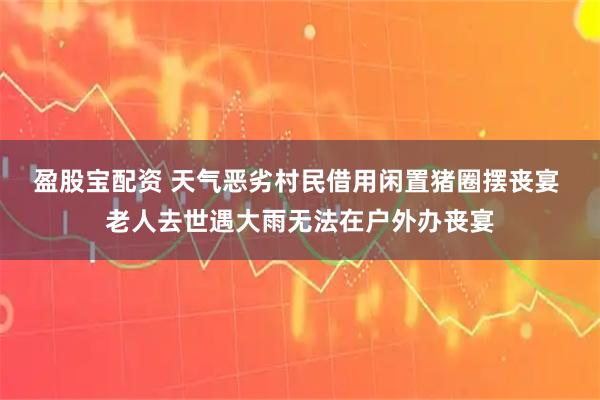 盈股宝配资 天气恶劣村民借用闲置猪圈摆丧宴 老人去世遇大雨无法在户外办丧宴