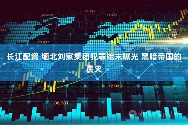 长江配资 缅北刘家集团犯罪始末曝光 黑暗帝国的覆灭