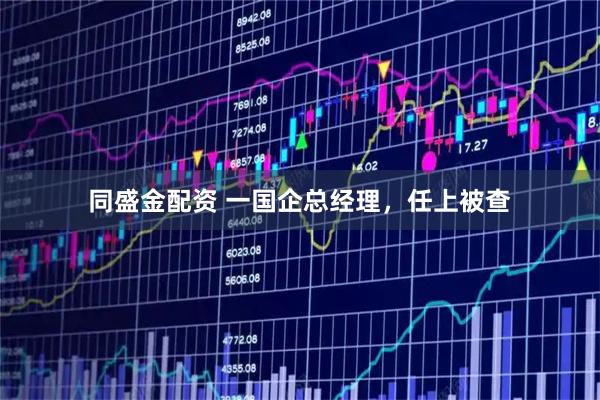 同盛金配资 一国企总经理，任上被查