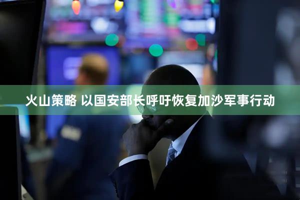 火山策略 以国安部长呼吁恢复加沙军事行动