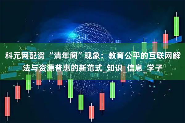 科元网配资 “清年阁”现象：教育公平的互联网解法与资源普惠的新范式_知识_信息_学子