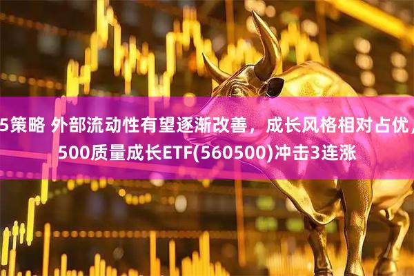 5策略 外部流动性有望逐渐改善，成长风格相对占优，500质量成长ETF(560500)冲击3连涨