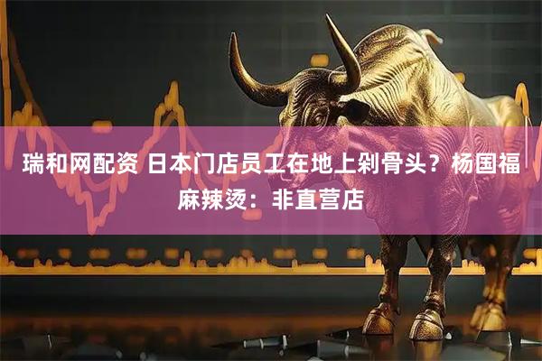 瑞和网配资 日本门店员工在地上剁骨头？杨国福麻辣烫：非直营店