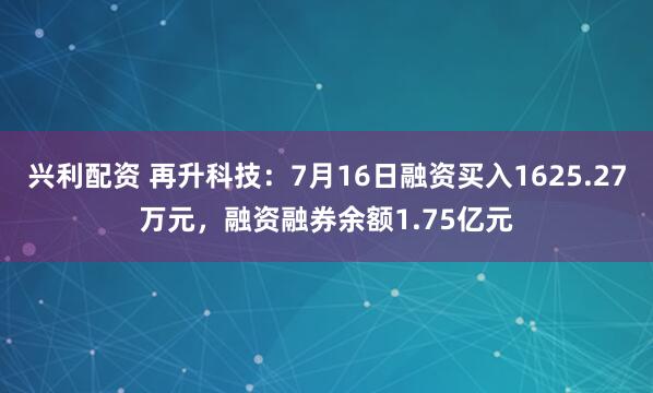 兴利配资 再升科技：7月16日融资买入1625.27万元，融资融券余额1.75亿元