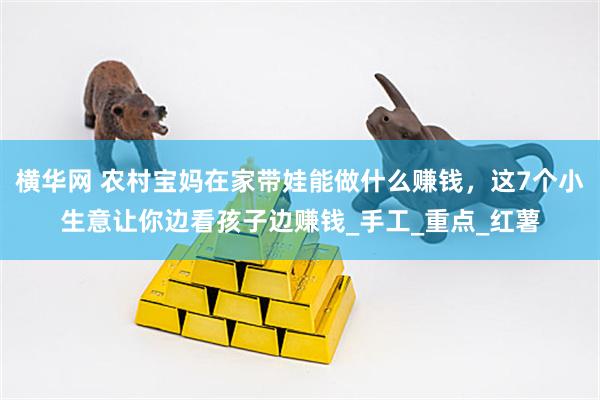横华网 农村宝妈在家带娃能做什么赚钱，这7个小生意让你边看孩子边赚钱_手工_重点_红薯