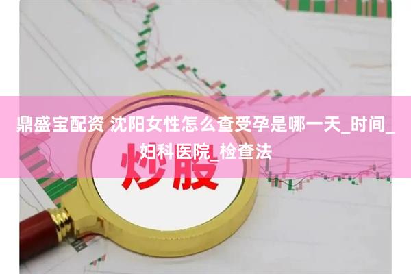 鼎盛宝配资 沈阳女性怎么查受孕是哪一天_时间_妇科医院_检查法