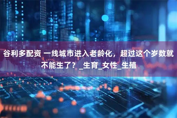 谷利多配资 一线城市进入老龄化，超过这个岁数就不能生了？_生育_女性_生殖