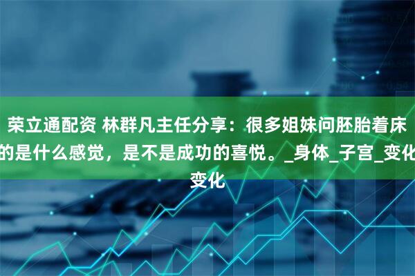 荣立通配资 林群凡主任分享：很多姐妹问胚胎着床的是什么感觉，是不是成功的喜悦。_身体_子宫_变化