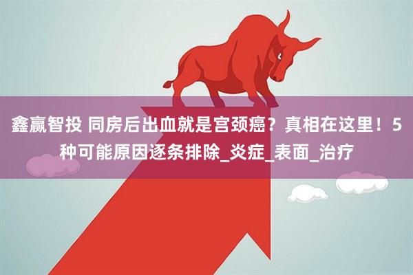 鑫赢智投 同房后出血就是宫颈癌？真相在这里！5种可能原因逐条排除_炎症_表面_治疗