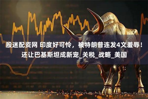 股迷配资网 印度好可怜，被特朗普连发4文羞辱！还让巴基斯坦成新宠_关税_战略_美国