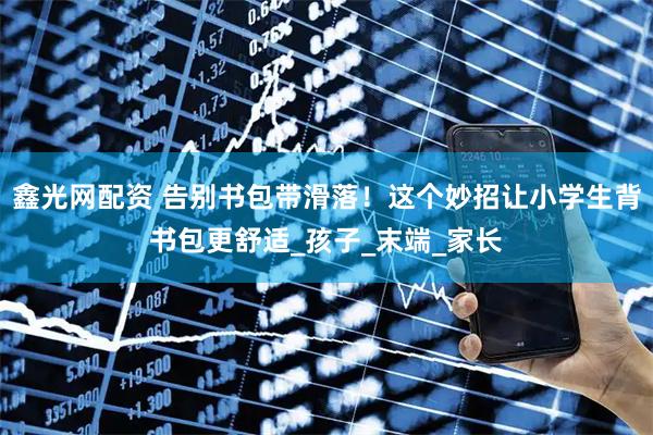 鑫光网配资 告别书包带滑落！这个妙招让小学生背书包更舒适_孩子_末端_家长
