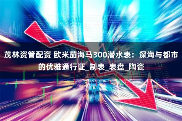 茂林资管配资 欧米茄海马300潜水表：深海与都市的优雅通行证_制表_表盘_陶瓷