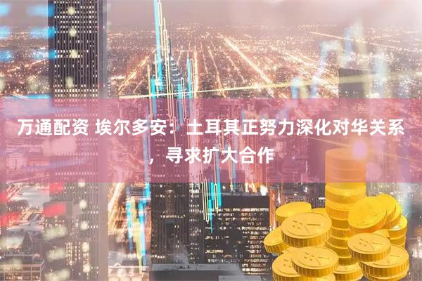 万通配资 埃尔多安：土耳其正努力深化对华关系，寻求扩大合作