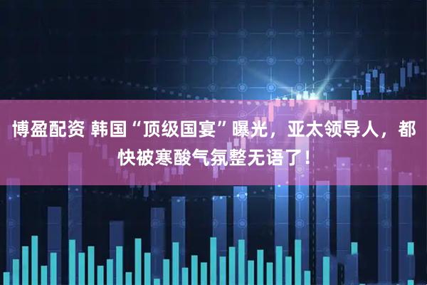 博盈配资 韩国“顶级国宴”曝光，亚太领导人，都快被寒酸气氛整无语了！