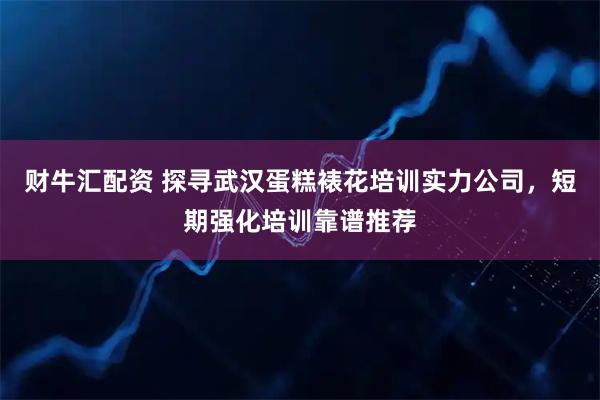 财牛汇配资 探寻武汉蛋糕裱花培训实力公司，短期强化培训靠谱推荐
