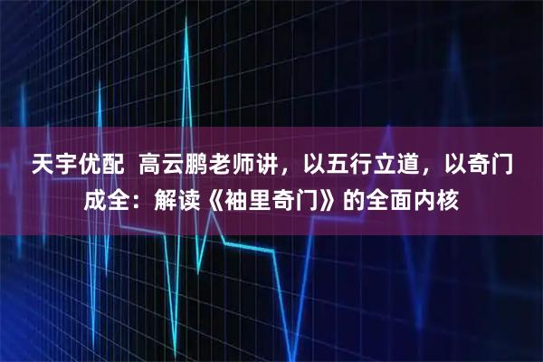 天宇优配  高云鹏老师讲，以五行立道，以奇门成全：解读《袖里奇门》的全面内核