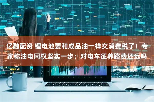 亿融配资 锂电池要和成品油一样交消费税了！专家称油电同权坚实一步：对电车征养路费还远吗